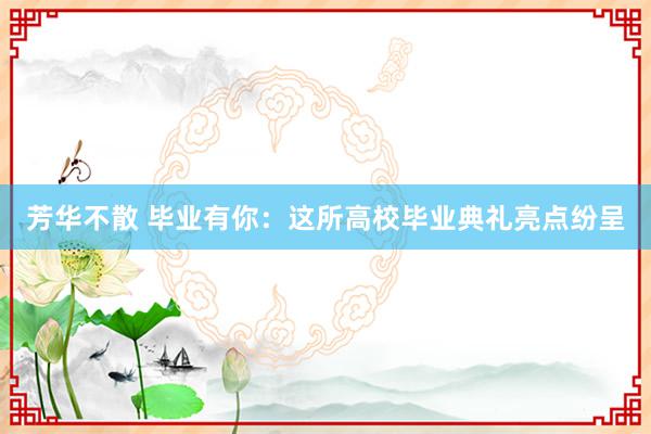 芳华不散 毕业有你：这所高校毕业典礼亮点纷呈