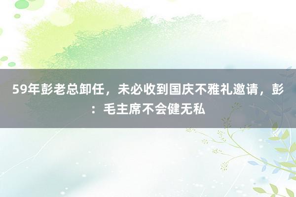 59年彭老总卸任，未必收到国庆不雅礼邀请，彭：毛主席不会健无私