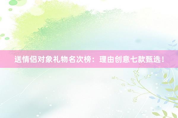 送情侣对象礼物名次榜：理由创意七款甄选！