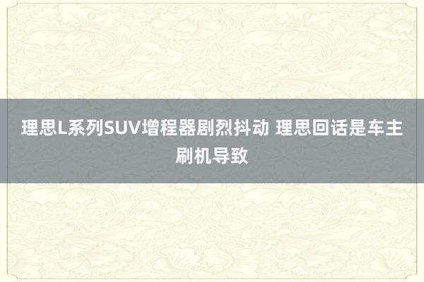 理思L系列SUV增程器剧烈抖动 理思回话是车主刷机导致