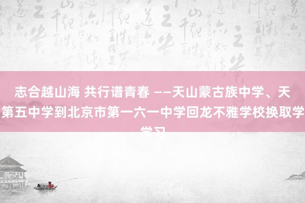 志合越山海 共行谱青春 ——天山蒙古族中学、天山第五中学到北京市第一六一中学回龙不雅学校换取学习