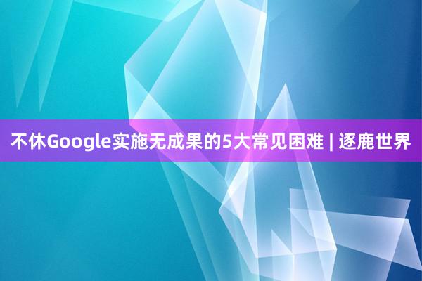 不休Google实施无成果的5大常见困难 | 逐鹿世界