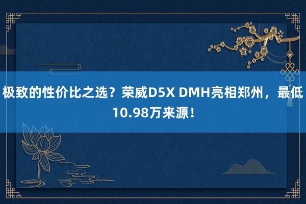 极致的性价比之选？荣威D5X DMH亮相郑州，最低10.98万来源！