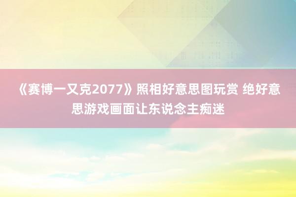 《赛博一又克2077》照相好意思图玩赏 绝好意思游戏画面让东说念主痴迷