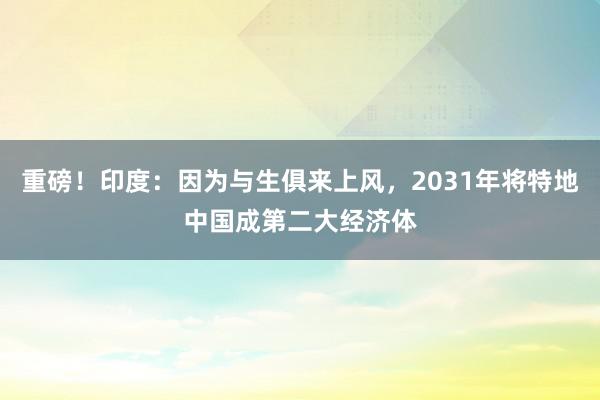 重磅！印度：因为与生俱来上风，2031年将特地中国成第二大经济体