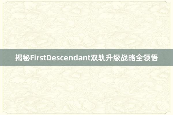 揭秘FirstDescendant双轨升级战略全领悟