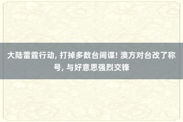 大陆雷霆行动, 打掉多数台间谍! 澳方对台改了称号, 与好意思强烈交锋