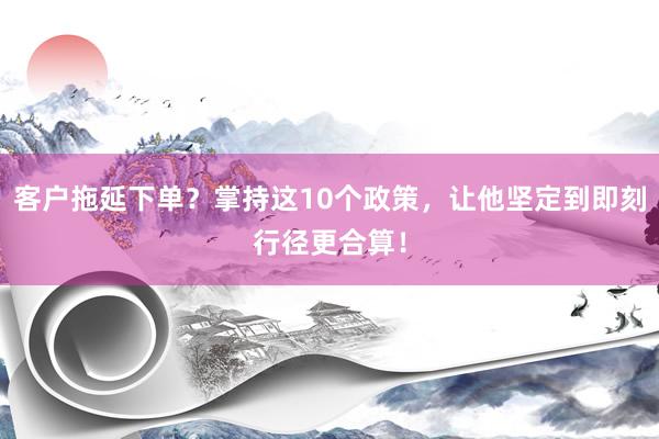 客户拖延下单？掌持这10个政策，让他坚定到即刻行径更合算！