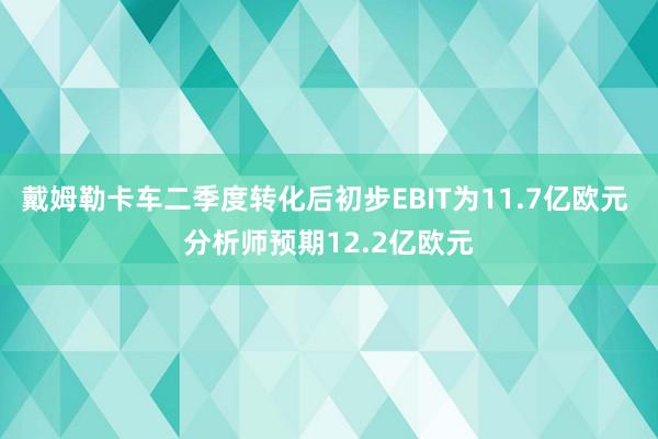 戴姆勒卡车二季度转化后初步EBIT为11.7亿欧元 分析师预期12.2亿欧元