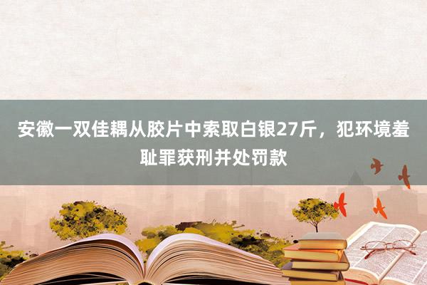 安徽一双佳耦从胶片中索取白银27斤，犯环境羞耻罪获刑并处罚款