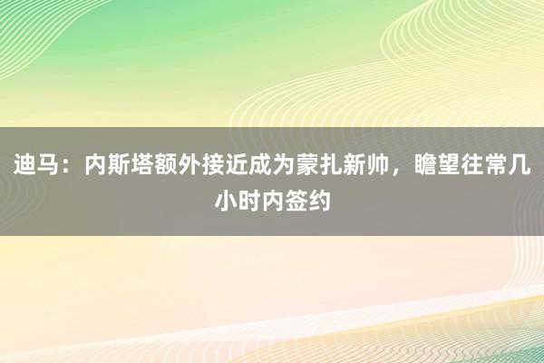 迪马：内斯塔额外接近成为蒙扎新帅，瞻望往常几小时内签约