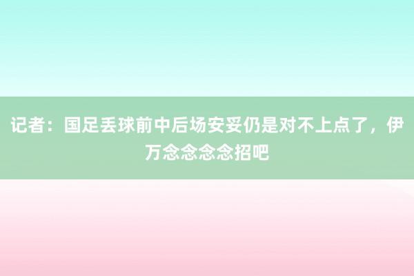 记者：国足丢球前中后场安妥仍是对不上点了，伊万念念念念招吧