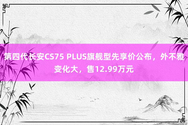 第四代长安CS75 PLUS旗舰型先享价公布，外不雅变化大，售12.99万元