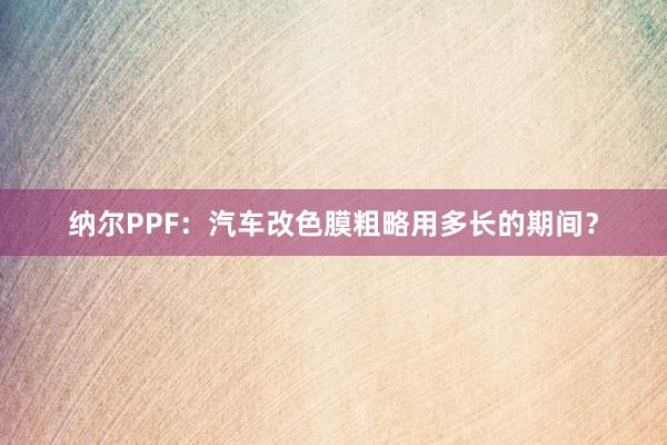 纳尔PPF：汽车改色膜粗略用多长的期间？