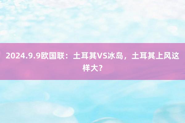 2024.9.9欧国联：土耳其VS冰岛，土耳其上风这样大？