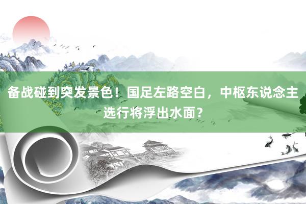 备战碰到突发景色！国足左路空白，中枢东说念主选行将浮出水面？