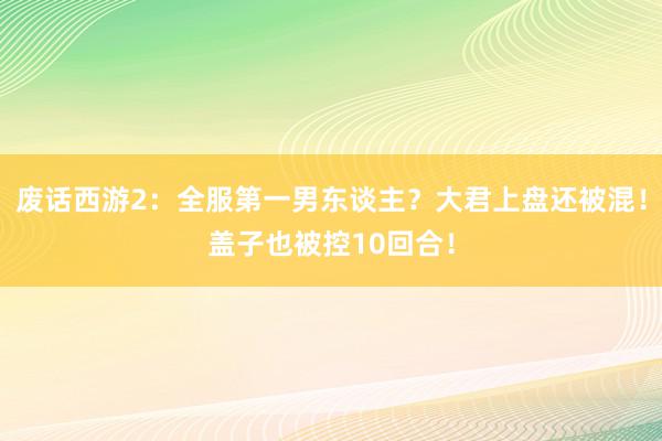 废话西游2：全服第一男东谈主？大君上盘还被混！盖子也被控10回合！