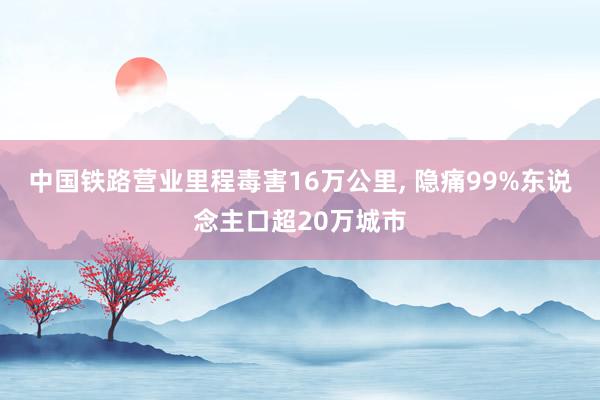 中国铁路营业里程毒害16万公里, 隐痛99%东说念主口超20万城市