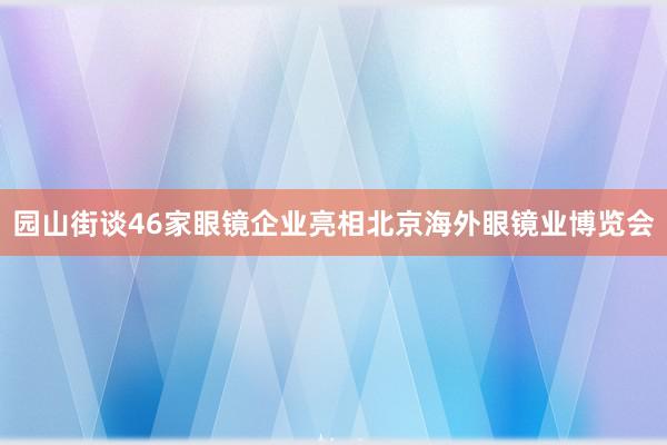 园山街谈46家眼镜企业亮相北京海外眼镜业博览会