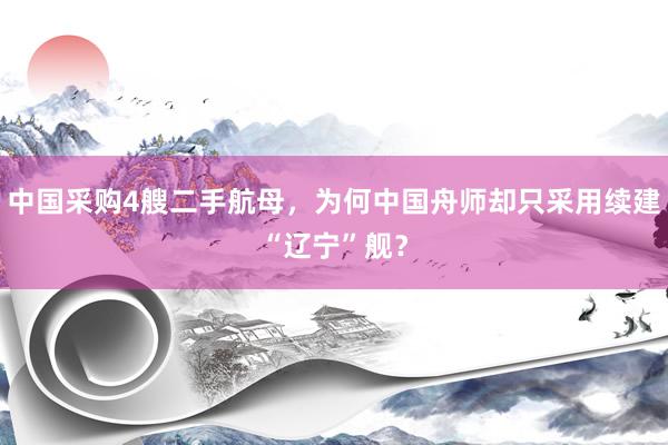 中国采购4艘二手航母，为何中国舟师却只采用续建“辽宁”舰？