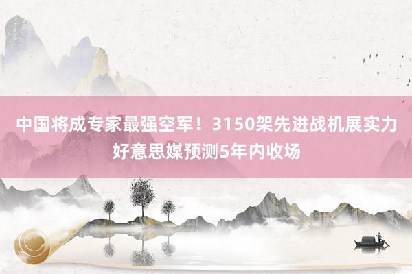 中国将成专家最强空军！3150架先进战机展实力好意思媒预测5年内收场